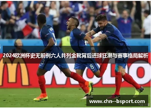 2024欧洲杯史无前例六人并列金靴背后进球狂潮与赛事格局解析 2024欧洲杯史无前例六人并列金靴背后进球狂潮与赛事格局解析