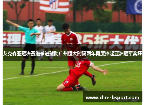 艾克森亚冠决赛绝杀进球助广州恒大时隔两年再度捧起亚洲冠军奖杯